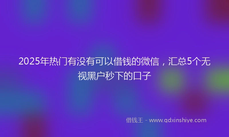 2025年热门有没有可以借钱的微信，汇总5个无视黑户秒下的口子