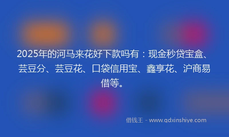 2025年的河马来花好下款吗有：现金秒贷宝盒、芸豆分、芸豆花、口袋信用宝、鑫享花、沪商易借等。