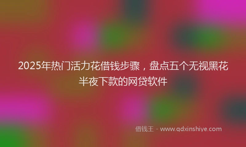 2025年热门活力花借钱步骤，盘点五个无视黑花半夜下款的网贷软件