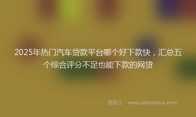2025年热门汽车贷款平台哪个好下款快，汇总五个综合评分不足也能下款的网贷
