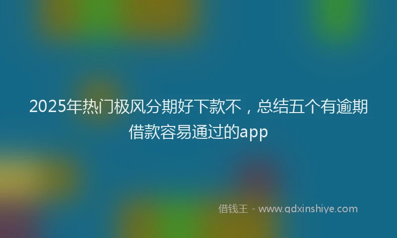 2025年热门极风分期好下款不，总结五个有逾期借款容易通过的app