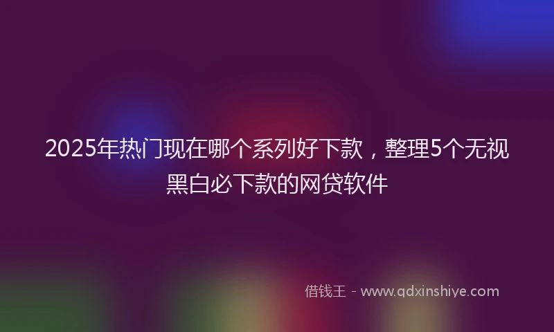 2025年热门现在哪个系列好下款，整理5个无视黑白必下款的网贷软件