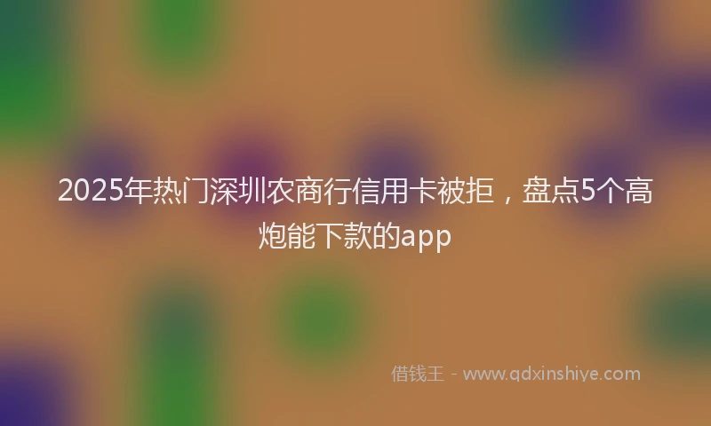 2025年热门深圳农商行信用卡被拒，盘点5个高炮能下款的app
