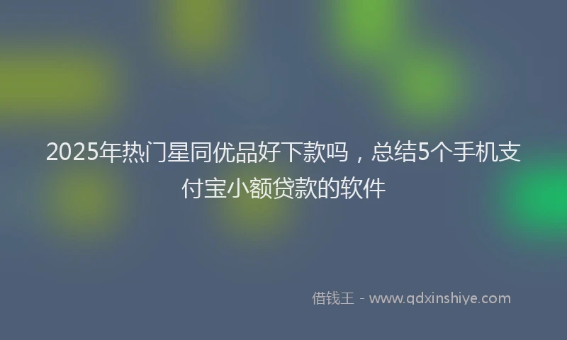 2025年热门星同优品好下款吗，总结5个手机支付宝小额贷款的软件