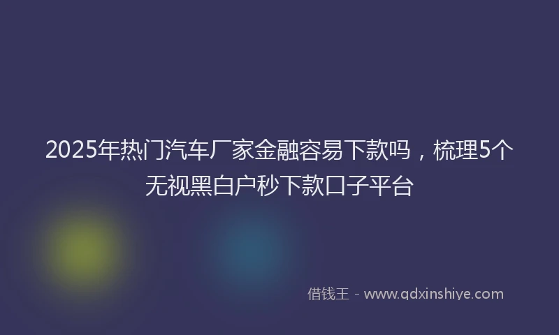 2025年热门汽车厂家金融容易下款吗，梳理5个无视黑白户秒下款口子平台