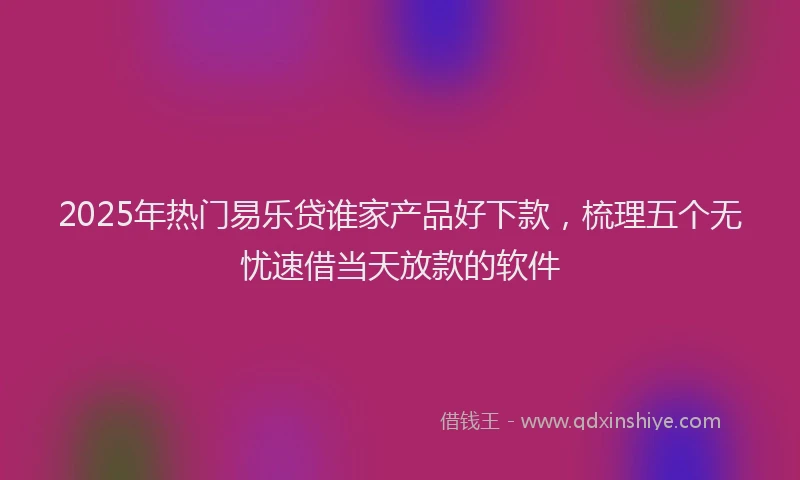 2025年热门易乐贷谁家产品好下款，梳理五个无忧速借当天放款的软件