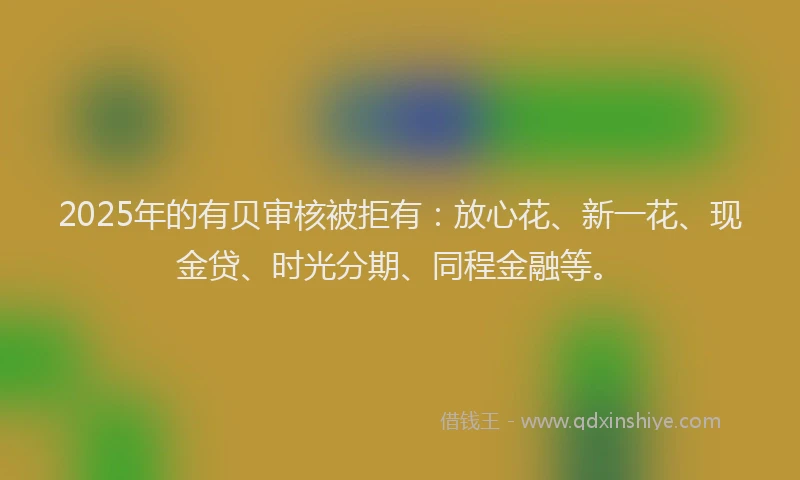 2025年的有贝审核被拒有：放心花、新一花、现金贷、时光分期、同程金融等。