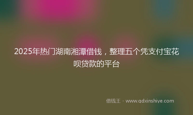 2025年热门湖南湘潭借钱，整理五个凭支付宝花呗贷款的平台