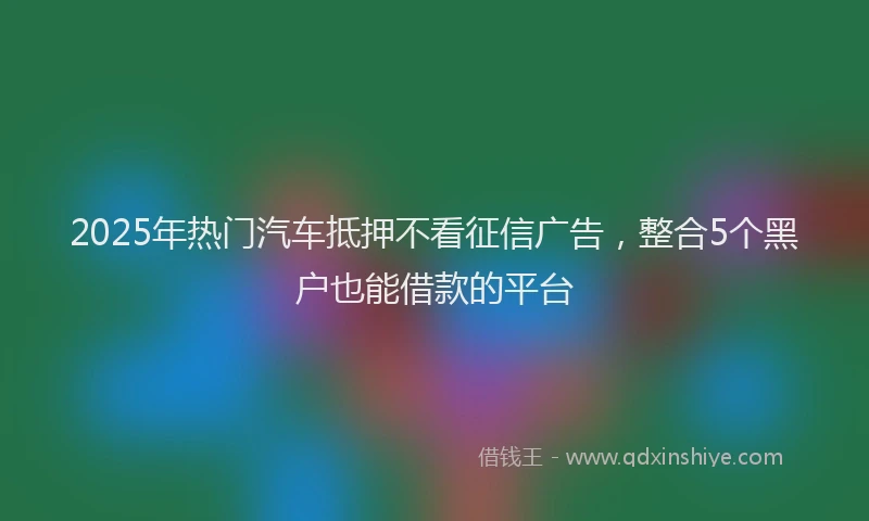 2025年热门汽车抵押不看征信广告，整合5个黑户也能借款的平台