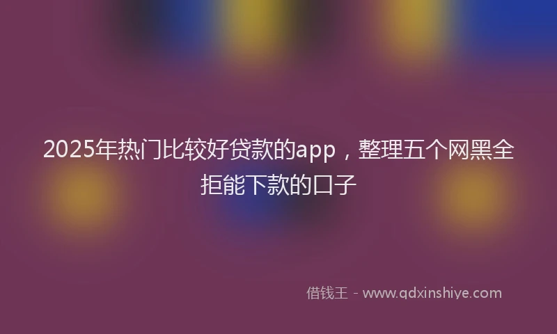 2025年热门比较好贷款的app，整理五个网黑全拒能下款的口子