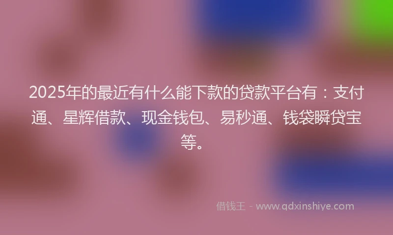 2025年的最近有什么能下款的贷款平台有：支付通、星辉借款、现金钱包、易秒通、钱袋瞬贷宝等。