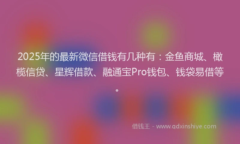 2025年的最新微信借钱有几种有：金鱼商城、橄榄信贷、星辉借款、融通宝Pro钱包、钱袋易借等。