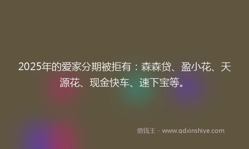 2025年的爱家分期被拒有：森森贷、盈小花、天源花、现金快车、速下宝等。