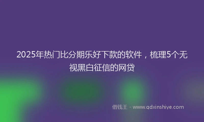2025年热门比分期乐好下款的软件，梳理5个无视黑白征信的网贷