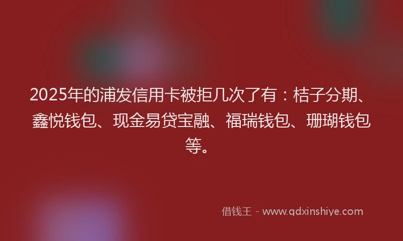 2025年的浦发信用卡被拒几次了有：桔子分期、鑫悦钱包、现金易贷宝融、福瑞钱包、珊瑚钱包等。