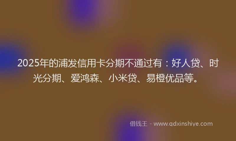 2025年的浦发信用卡分期不通过有：好人贷、时光分期、爱鸿森、小米贷、易橙优品等。