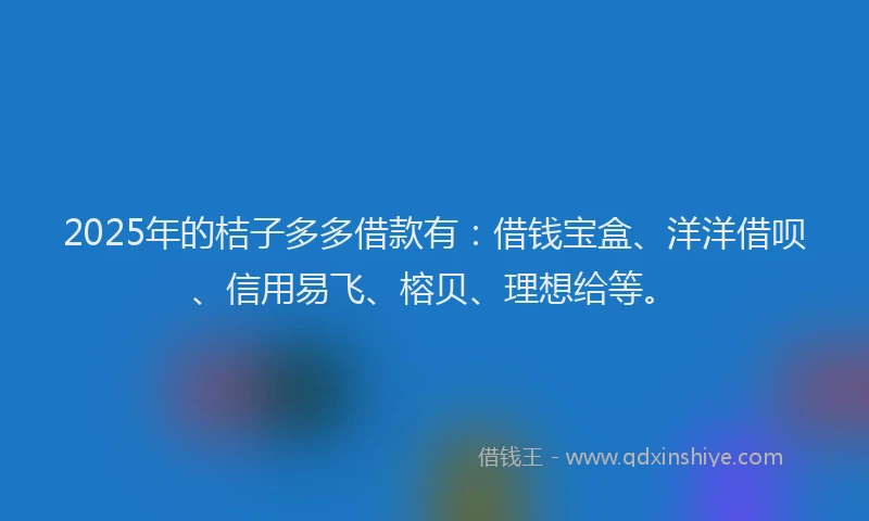 2025年的桔子多多借款有：借钱宝盒、洋洋借呗、信用易飞、榕贝、理想给等。