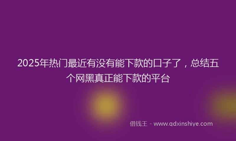 2025年热门最近有没有能下款的口子了，总结五个网黑真正能下款的平台