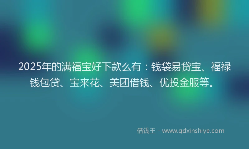 2025年的满福宝好下款么有：钱袋易贷宝、福禄钱包贷、宝来花、美团借钱、优投金服等。