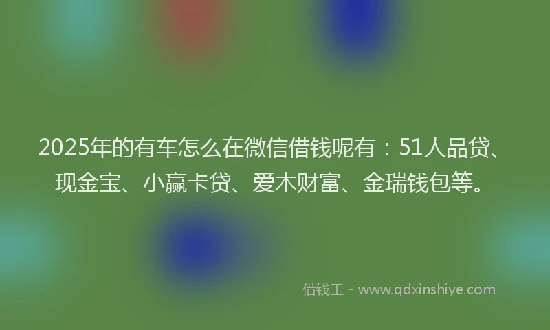2025年的有车怎么在微信借钱呢有：51人品贷、现金宝、小赢卡贷、爱木财富、金瑞钱包等。