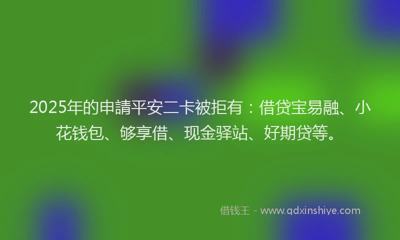 2025年的申請平安二卡被拒有：借贷宝易融、小花钱包、够享借、现金驿站、好期贷等。