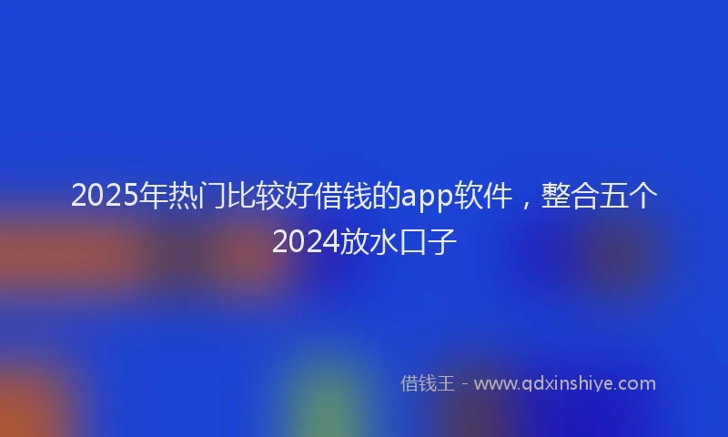 2025年热门比较好借钱的app软件，整合五个2024放水口子