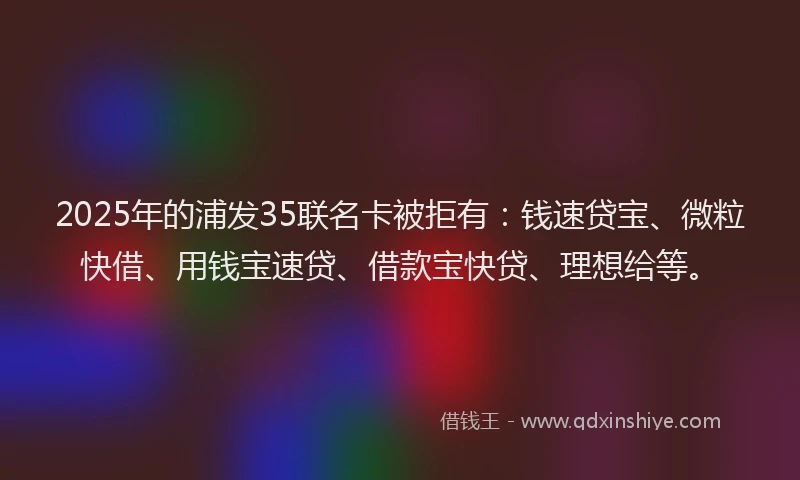 2025年的浦发35联名卡被拒有：钱速贷宝、微粒快借、用钱宝速贷、借款宝快贷、理想给等。