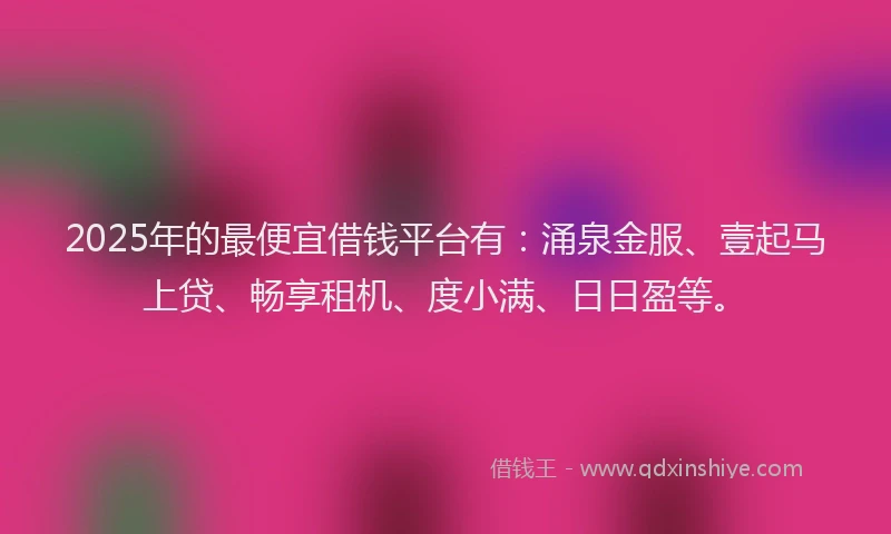 2025年的最便宜借钱平台有：涌泉金服、壹起马上贷、畅享租机、度小满、日日盈等。