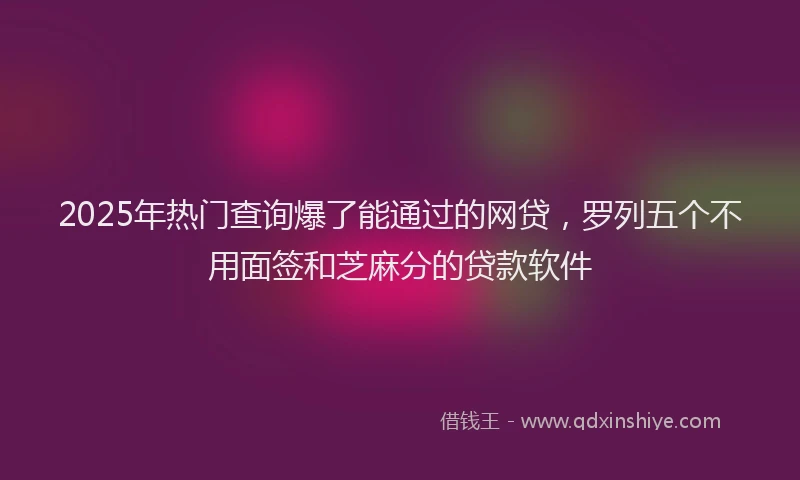 2025年热门查询爆了能通过的网贷，罗列五个不用面签和芝麻分的贷款软件