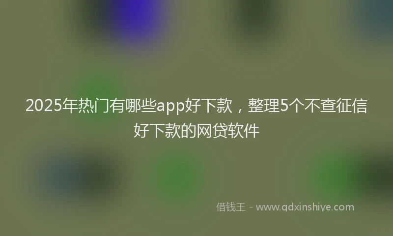 2025年热门有哪些app好下款，整理5个不查征信好下款的网贷软件