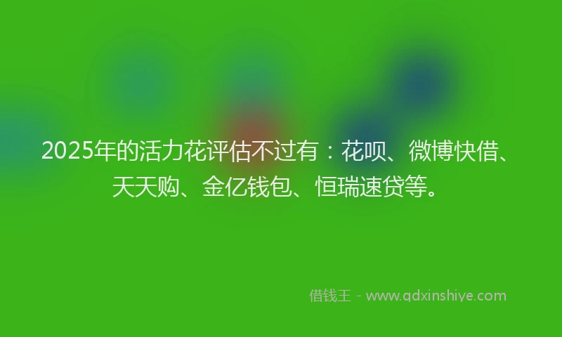 2025年的活力花评估不过有：花呗、微博快借、天天购、金亿钱包、恒瑞速贷等。