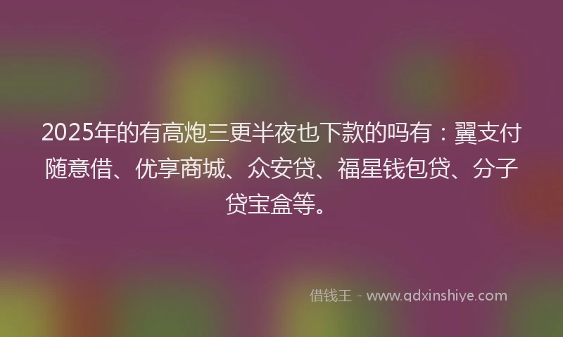 2025年的有高炮三更半夜也下款的吗有：翼支付随意借、优享商城、众安贷、福星钱包贷、分子贷宝盒等。
