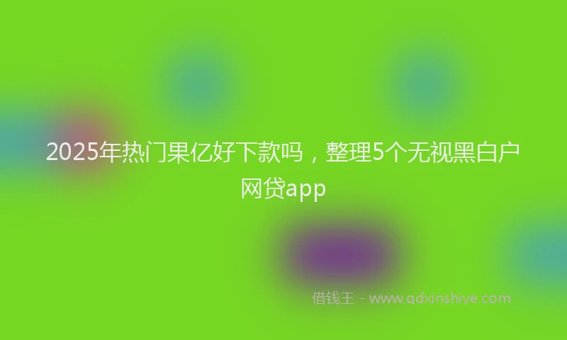 2025年热门果亿好下款吗，整理5个无视黑白户网贷app