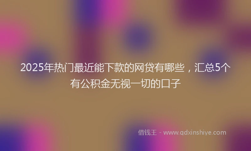 2025年热门最近能下款的网贷有哪些，汇总5个有公积金无视一切的口子