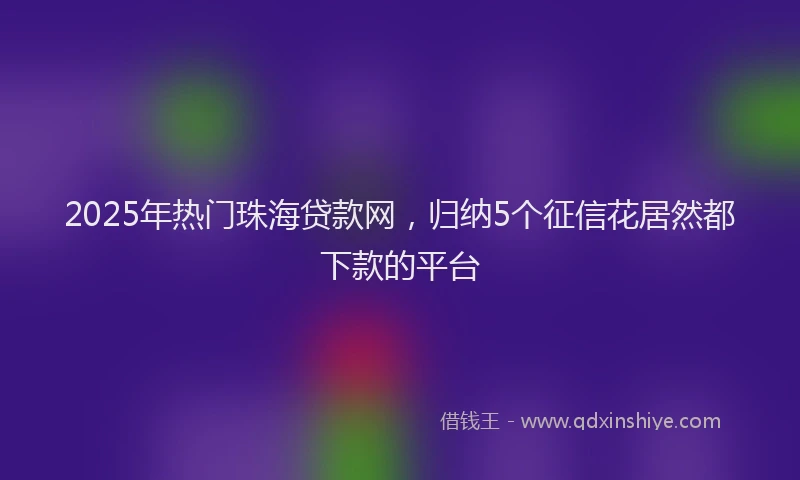 2025年热门珠海贷款网，归纳5个征信花居然都下款的平台