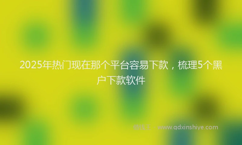 2025年热门现在那个平台容易下款，梳理5个黑户下款软件