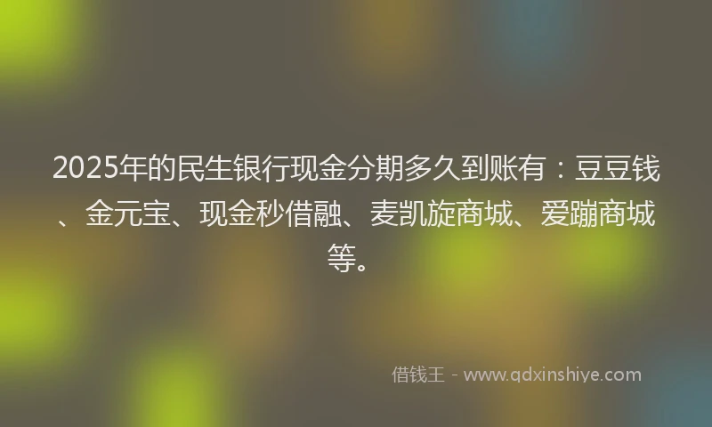 2025年的民生银行现金分期多久到账有：豆豆钱、金元宝、现金秒借融、麦凯旋商城、爱蹦商城等。