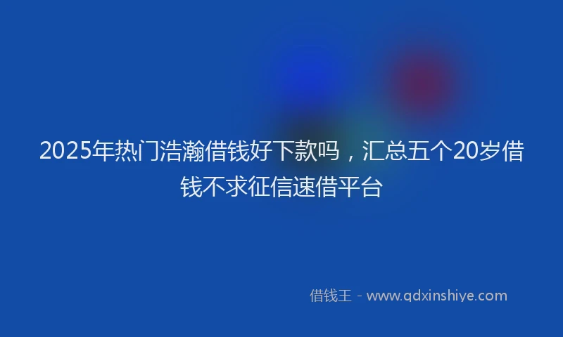 2025年热门浩瀚借钱好下款吗，汇总五个20岁借钱不求征信速借平台