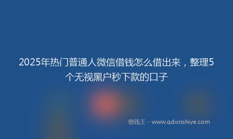 2025年热门普通人微信借钱怎么借出来，整理5个无视黑户秒下款的口子