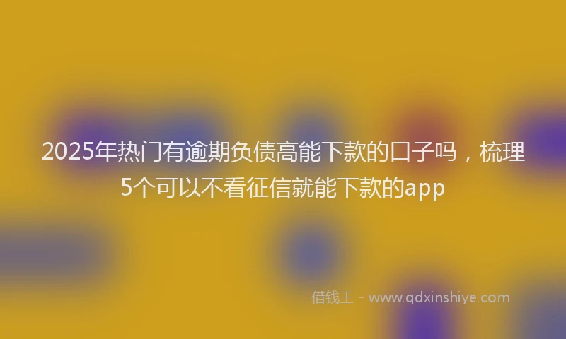 2025年热门有逾期负债高能下款的口子吗，梳理5个可以不看征信就能下款的app