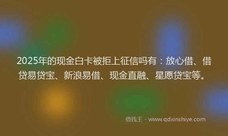 2025年的现金白卡被拒上征信吗有：放心借、借贷易贷宝、新浪易借、现金直融、星愿贷宝等。
