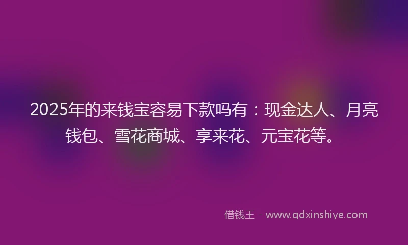 2025年的来钱宝容易下款吗有：现金达人、月亮钱包、雪花商城、享来花、元宝花等。