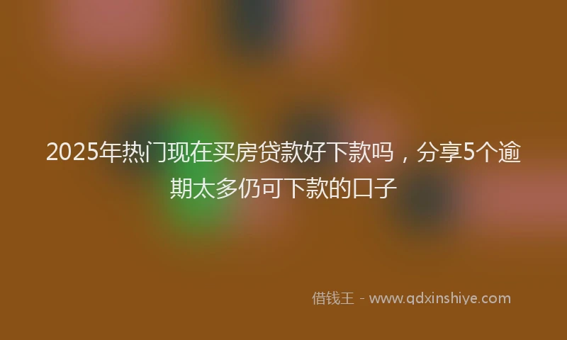 2025年热门现在买房贷款好下款吗，分享5个逾期太多仍可下款的口子