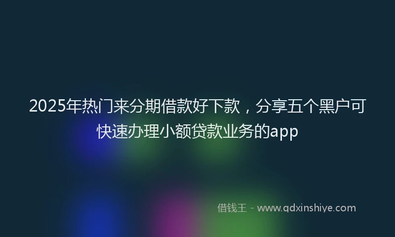 2025年热门来分期借款好下款，分享五个黑户可快速办理小额贷款业务的app
