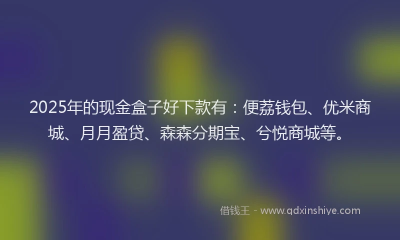2025年的现金盒子好下款有：便荔钱包、优米商城、月月盈贷、森森分期宝、兮悦商城等。