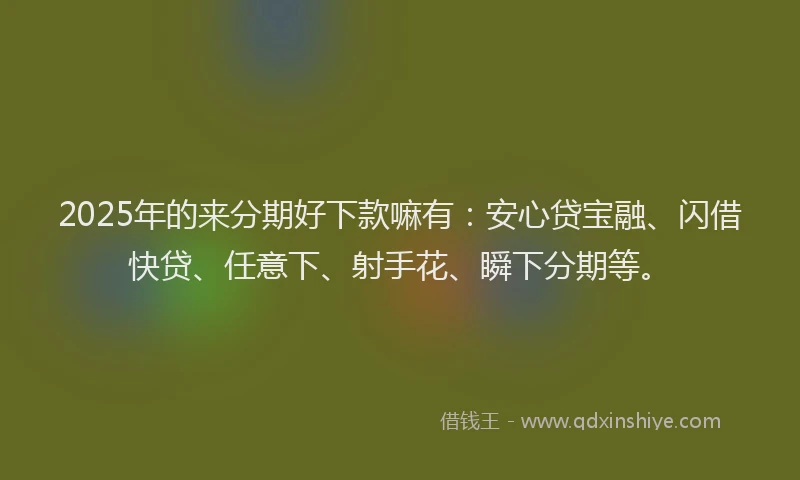2025年的来分期好下款嘛有：安心贷宝融、闪借快贷、任意下、射手花、瞬下分期等。