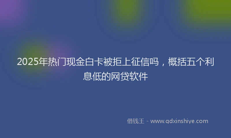 2025年热门现金白卡被拒上征信吗，概括五个利息低的网贷软件