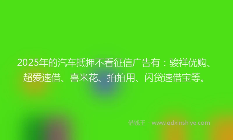 2025年的汽车抵押不看征信广告有：骏祥优购、超爱速借、喜米花、拍拍用、闪贷速借宝等。
