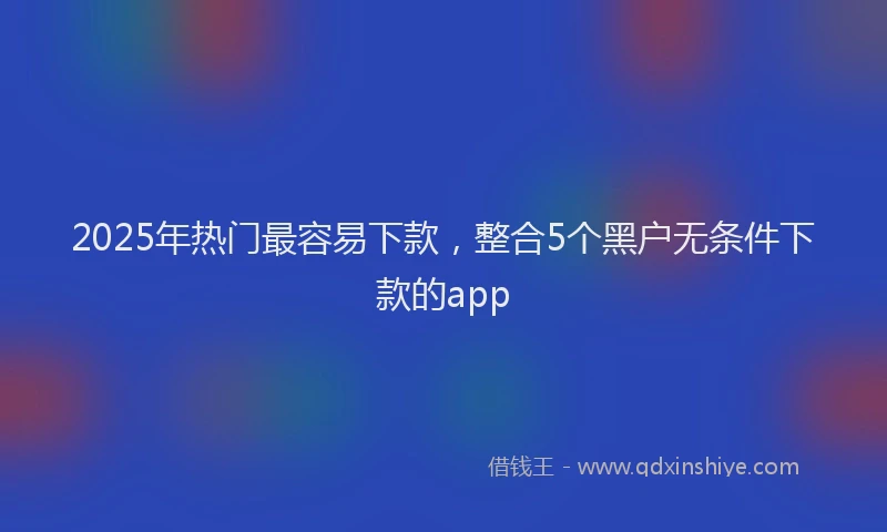 2025年热门最容易下款，整合5个黑户无条件下款的app