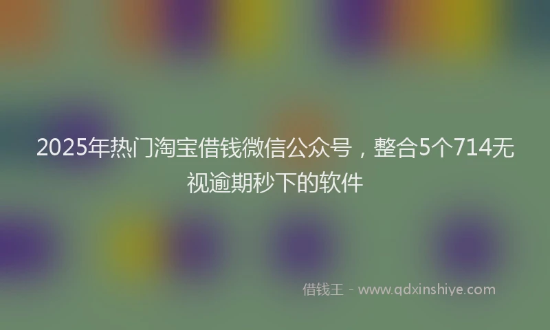 2025年热门淘宝借钱微信公众号，整合5个714无视逾期秒下的软件